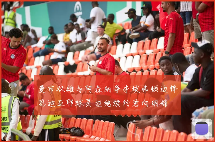 曼市双雄与阿森纳争夺埃弗顿边锋恩迪亚耶球员拒绝续约意向明确