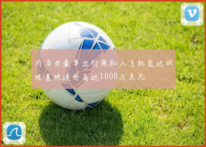 内马尔豪华出行乘私人飞机直达训练基地造价高达1000万美元