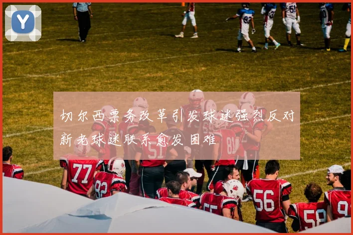 切尔西票务改革引发球迷强烈反对新老球迷联系愈发困难