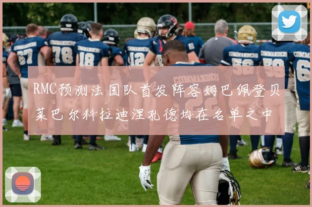 RMC预测法国队首发阵容姆巴佩登贝莱巴尔科拉迪涅孔德均在名单之中