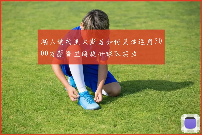 湖人续约里夫斯后如何灵活运用5000万薪资空间提升球队实力