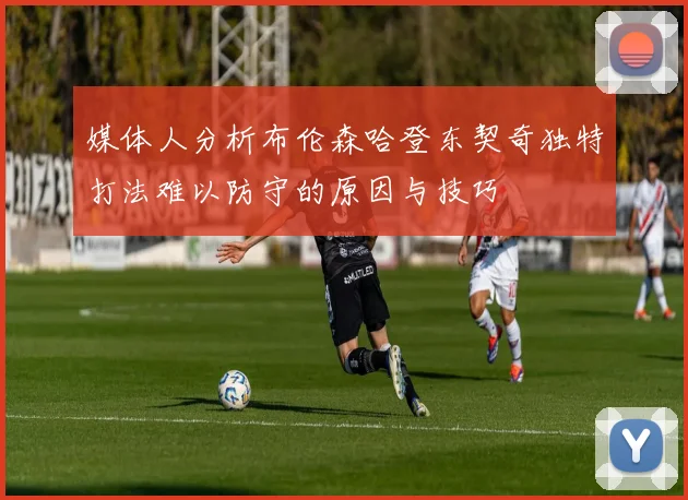 媒体人分析布伦森哈登东契奇独特打法难以防守的原因与技巧