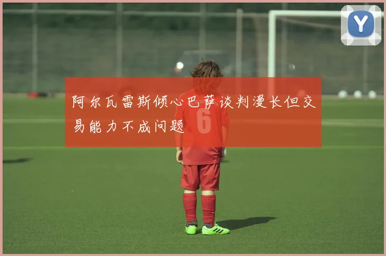 阿尔瓦雷斯倾心巴萨谈判漫长但交易能力不成问题
