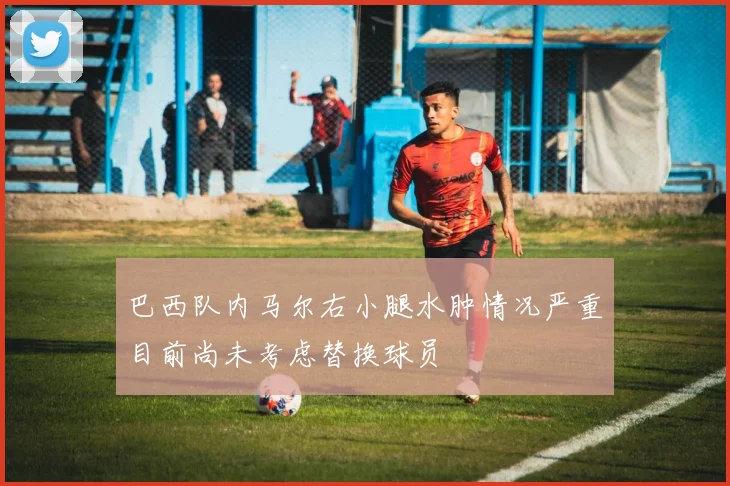 巴西队内马尔右小腿水肿情况严重目前尚未考虑替换球员