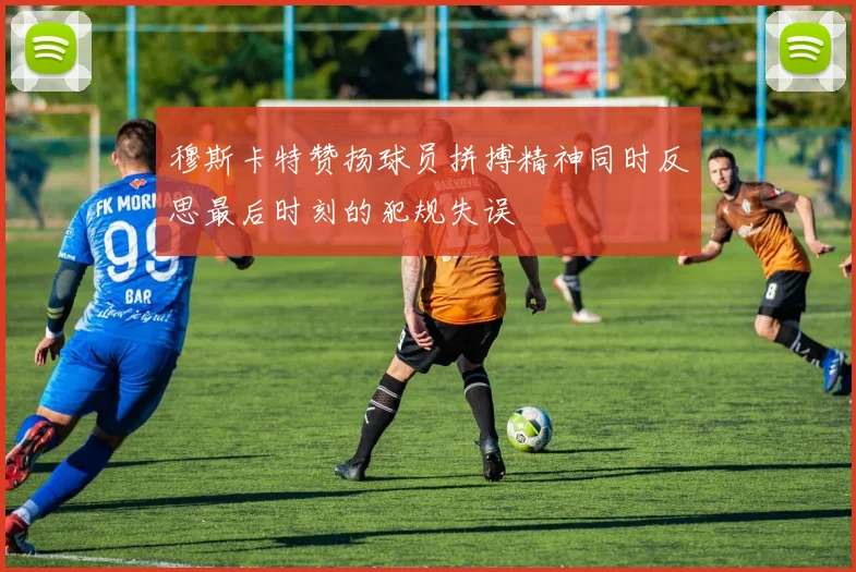 穆斯卡特赞扬球员拼搏精神同时反思最后时刻的犯规失误