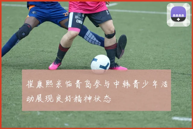 崔康熙亲临青岛参与中韩青少年活动展现良好精神状态