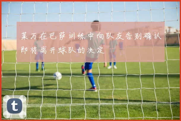 莱万在巴萨训练中向队友告别确认即将离开球队的决定