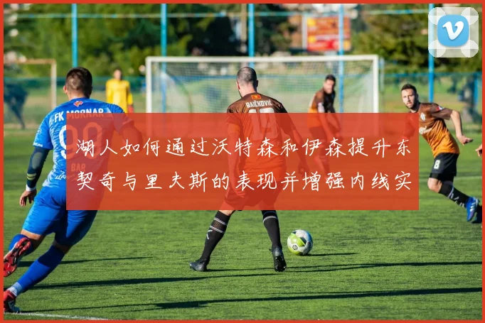 湖人如何通过沃特森和伊森提升东契奇与里夫斯的表现并增强内线实力