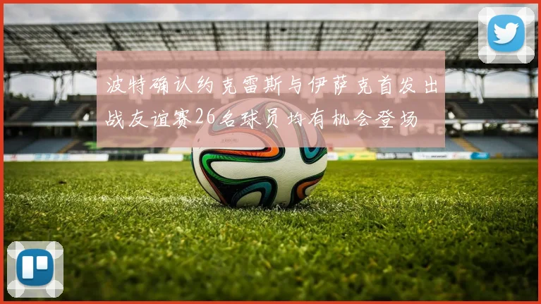 波特确认约克雷斯与伊萨克首发出战友谊赛26名球员均有机会登场